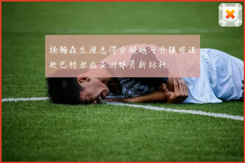 杨瀚森生涯总得分超越河升镇将追赶巴特尔成亚洲球员新标杆
