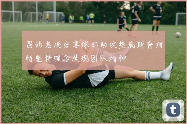昌西老说分享球却助攻垫底斯普利特坚持理念展现团队精神