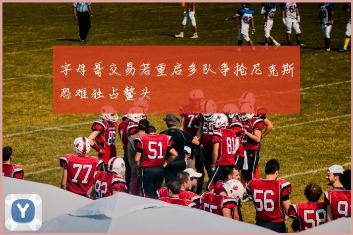 字母哥交易若重启多队争抢尼克斯恐难独占鳌头