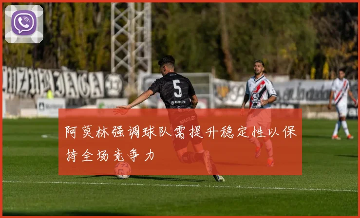 阿莫林强调球队需提升稳定性以保持全场竞争力
