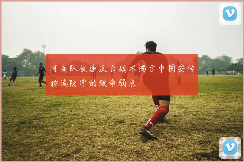 河南队快速反击战术揭示中国安传控流防守的致命弱点