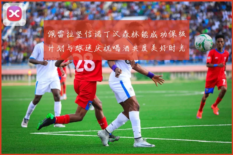 佩雷拉坚信诺丁汉森林能成功保级计划与球迷庆祝喝酒共度美好时光