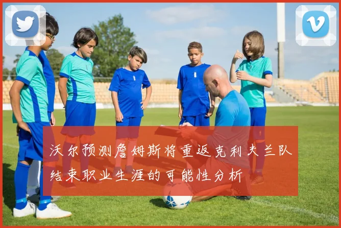 沃尔预测詹姆斯将重返克利夫兰队结束职业生涯的可能性分析
