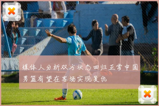媒体人分析双方状态回归正常中国男篮有望在客场实现复仇