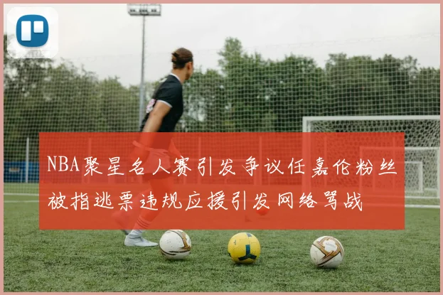 NBA聚星名人赛引发争议任嘉伦粉丝被指逃票违规应援引发网络骂战