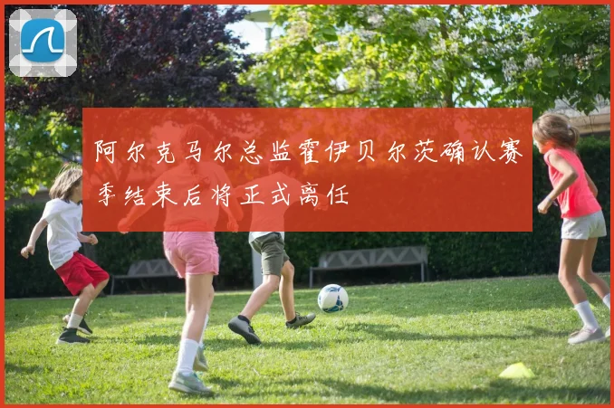 阿尔克马尔总监霍伊贝尔茨确认赛季结束后将正式离任