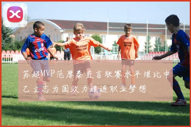 苏超MVP范厚泰直言联赛水平堪比中乙立志为国效力追逐职业梦想