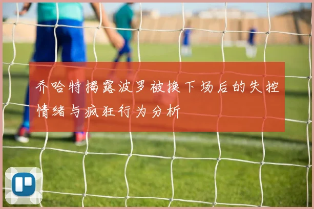 乔哈特揭露波罗被换下场后的失控情绪与疯狂行为分析
