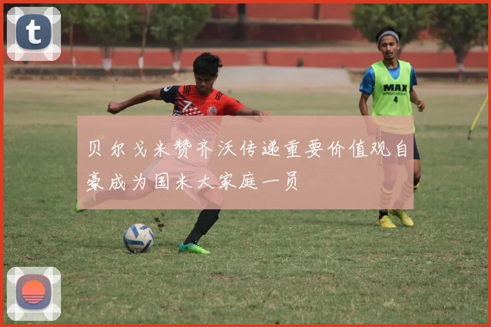 贝尔戈米赞齐沃传递重要价值观自豪成为国米大家庭一员