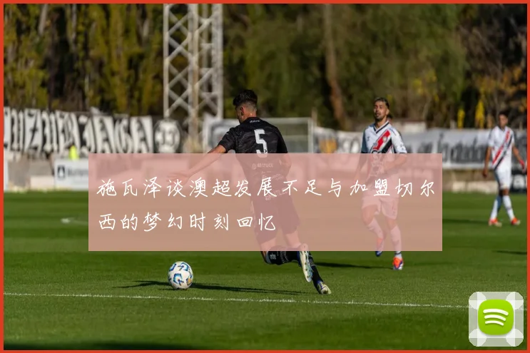 施瓦泽谈澳超发展不足与加盟切尔西的梦幻时刻回忆