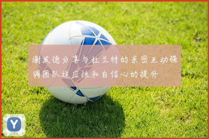 谢泼德分享与杜兰特的亲密互动强调团队适应性和自信心的提升