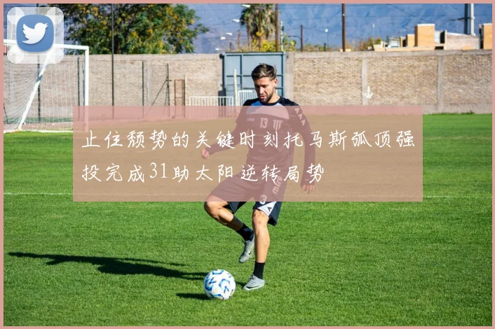 止住颓势的关键时刻托马斯弧顶强投完成31助太阳逆转局势