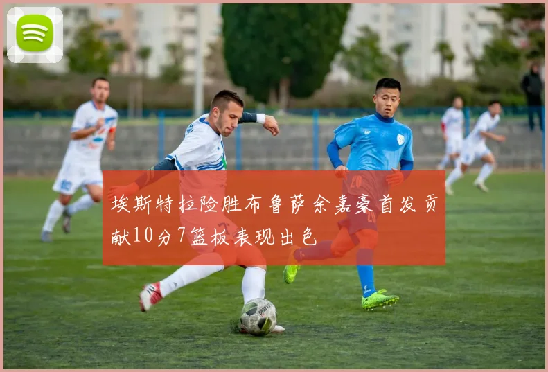 埃斯特拉险胜布鲁萨余嘉豪首发贡献10分7篮板表现出色