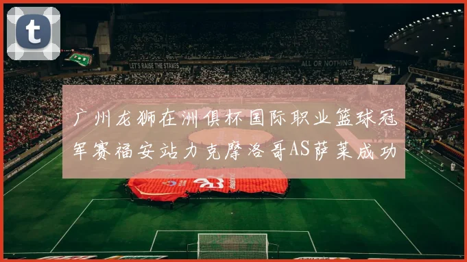 广州龙狮在洲俱杯国际职业篮球冠军赛福安站力克摩洛哥AS萨莱成功晋级
