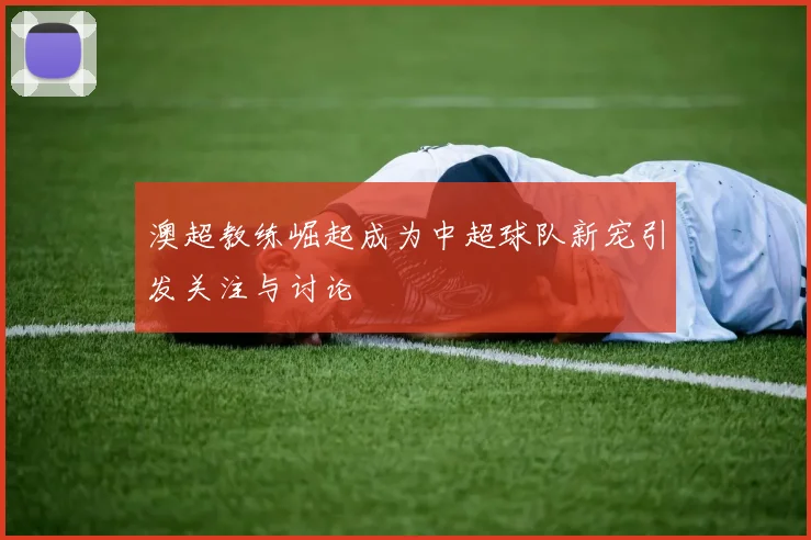澳超教练崛起成为中超球队新宠引发关注与讨论