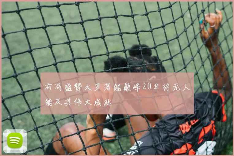 布冯盛赞大罗若能巅峰20年将无人能及其伟大成就