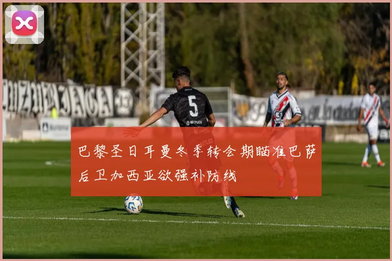 巴黎圣日耳曼冬季转会期瞄准巴萨后卫加西亚欲强补防线