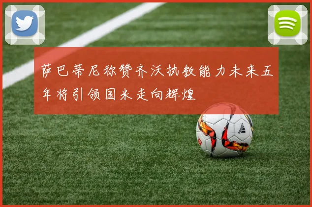 萨巴蒂尼称赞齐沃执教能力未来五年将引领国米走向辉煌