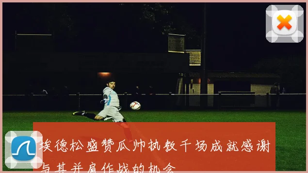 埃德松盛赞瓜帅执教千场成就感谢与其并肩作战的机会