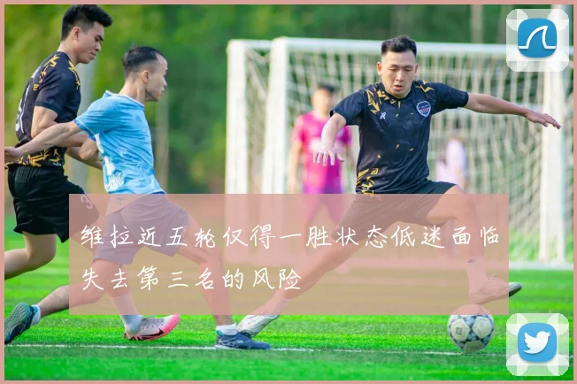 维拉近五轮仅得一胜状态低迷面临失去第三名的风险
