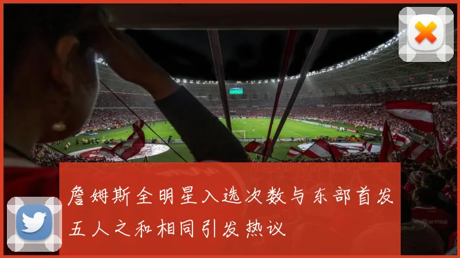 詹姆斯全明星入选次数与东部首发五人之和相同引发热议
