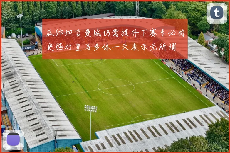 瓜帅坦言曼城仍需提升下赛季必将更强对皇马多休一天表示无所谓