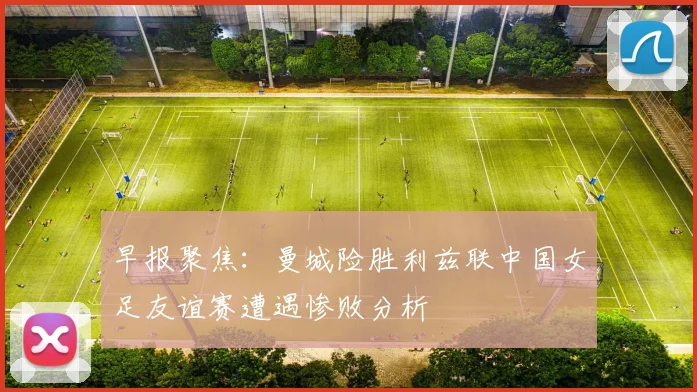早报聚焦：曼城险胜利兹联中国女足友谊赛遭遇惨败分析
