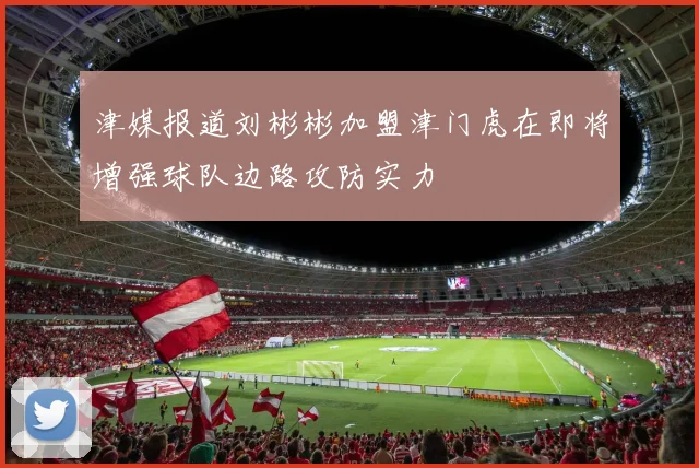 津媒报道刘彬彬加盟津门虎在即将增强球队边路攻防实力
