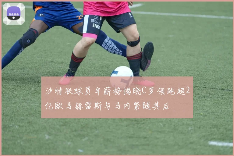 沙特联球员年薪榜揭晓C罗领跑超2亿欧马赫雷斯与马内紧随其后