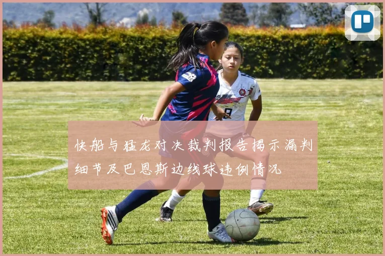 快船与猛龙对决裁判报告揭示漏判细节及巴恩斯边线球违例情况